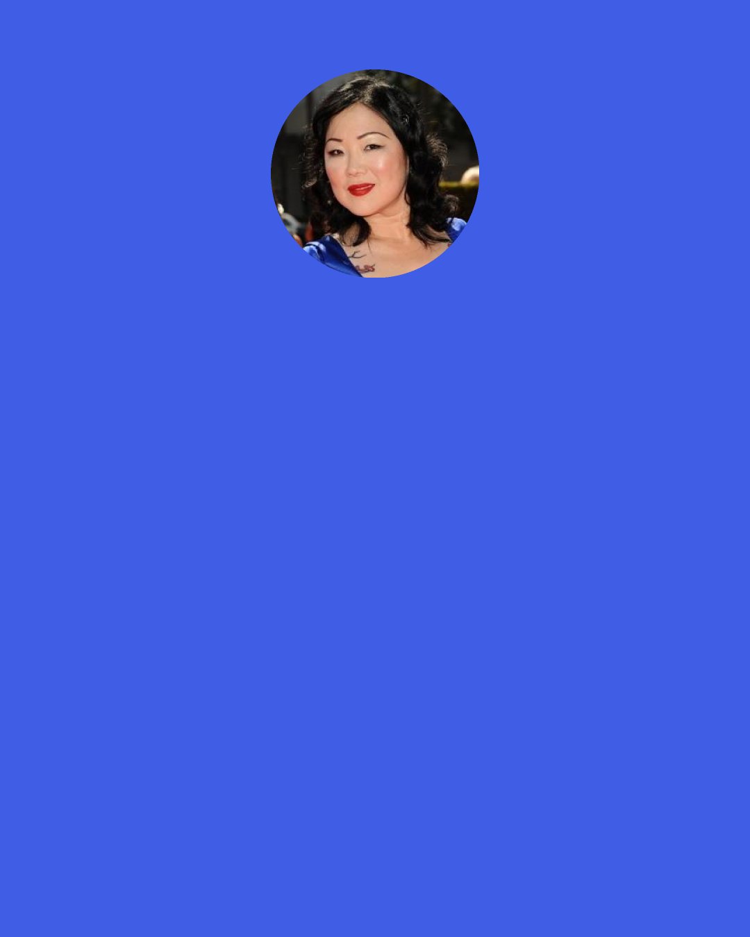 Margaret Cho: A few words about ‘trannychasing.’ I am not a trannychaser. Ok, actually I am a trannychaser. No I am not. I am a trannycatcher! Just kidding!