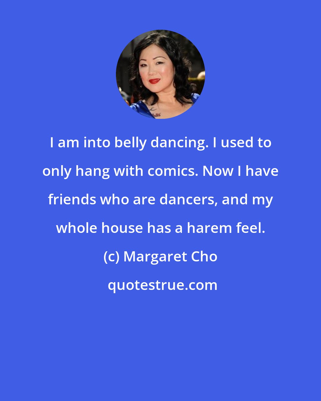 Margaret Cho: I am into belly dancing. I used to only hang with comics. Now I have friends who are dancers, and my whole house has a harem feel.