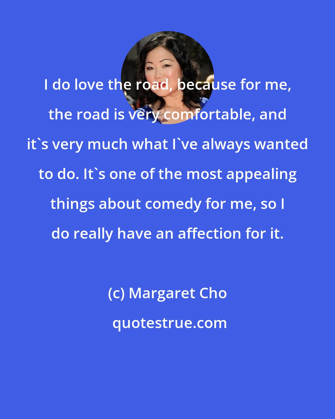 Margaret Cho: I do love the road, because for me, the road is very comfortable, and it's very much what I've always wanted to do. It's one of the most appealing things about comedy for me, so I do really have an affection for it.