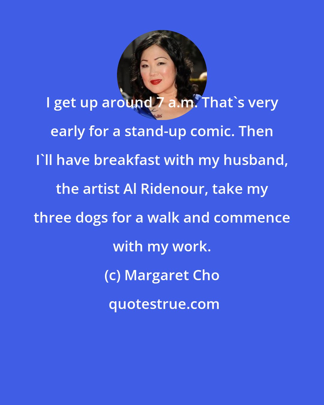 Margaret Cho: I get up around 7 a.m. That's very early for a stand-up comic. Then I'll have breakfast with my husband, the artist Al Ridenour, take my three dogs for a walk and commence with my work.