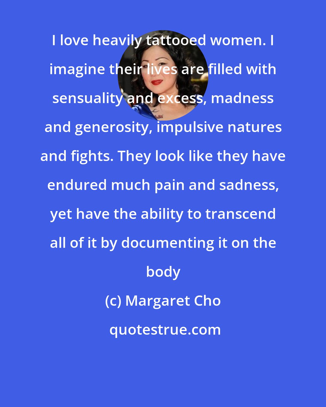 Margaret Cho: I love heavily tattooed women. I imagine their lives are filled with sensuality and excess, madness and generosity, impulsive natures and fights. They look like they have endured much pain and sadness, yet have the ability to transcend all of it by documenting it on the body