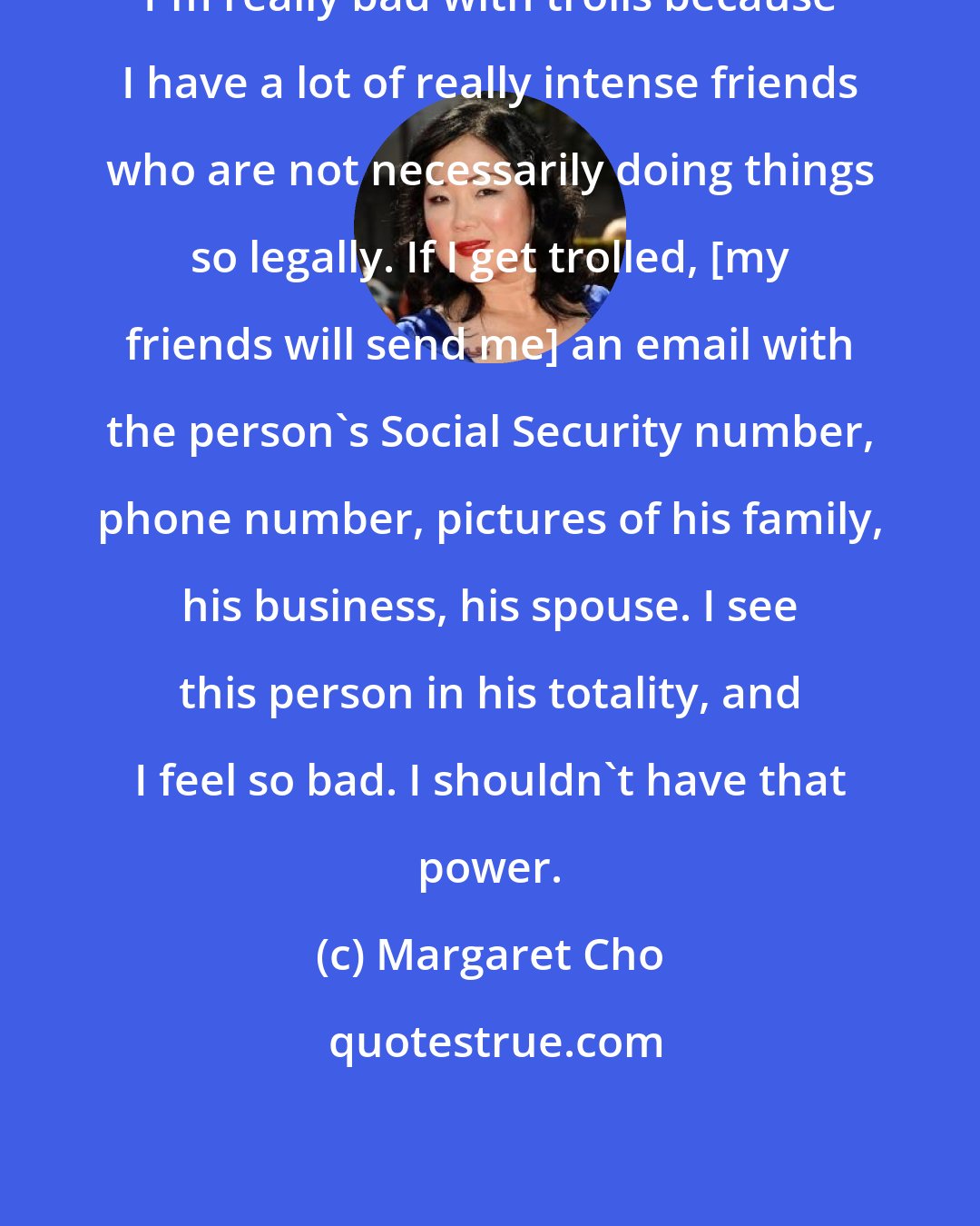 Margaret Cho: I'm really bad with trolls because I have a lot of really intense friends who are not necessarily doing things so legally. If I get trolled, [my friends will send me] an email with the person's Social Security number, phone number, pictures of his family, his business, his spouse. I see this person in his totality, and I feel so bad. I shouldn't have that power.