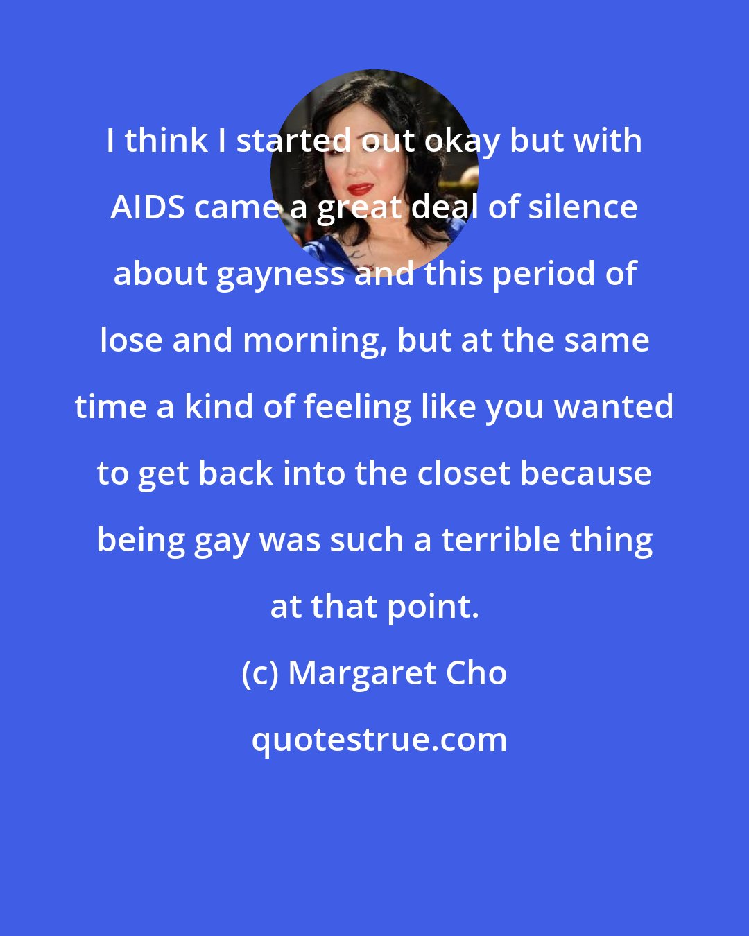 Margaret Cho: I think I started out okay but with AIDS came a great deal of silence about gayness and this period of lose and morning, but at the same time a kind of feeling like you wanted to get back into the closet because being gay was such a terrible thing at that point.