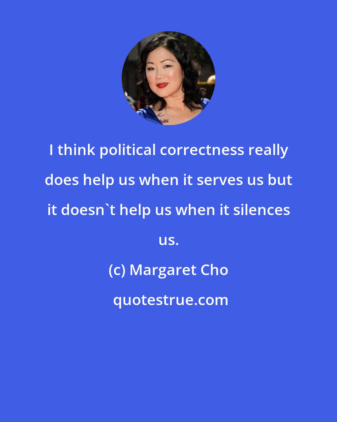 Margaret Cho: I think political correctness really does help us when it serves us but it doesn't help us when it silences us.