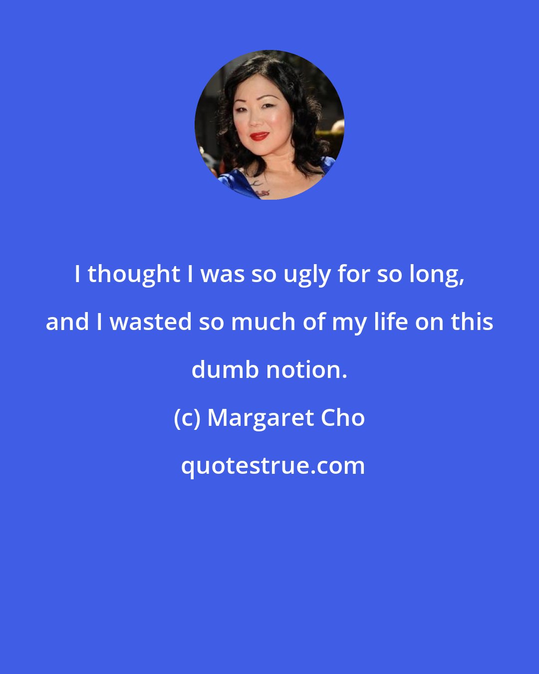 Margaret Cho: I thought I was so ugly for so long, and I wasted so much of my life on this dumb notion.