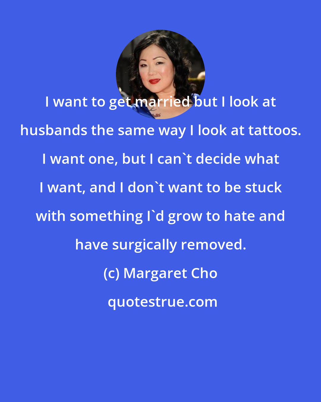 Margaret Cho: I want to get married but I look at husbands the same way I look at tattoos. I want one, but I can't decide what I want, and I don't want to be stuck with something I'd grow to hate and have surgically removed.