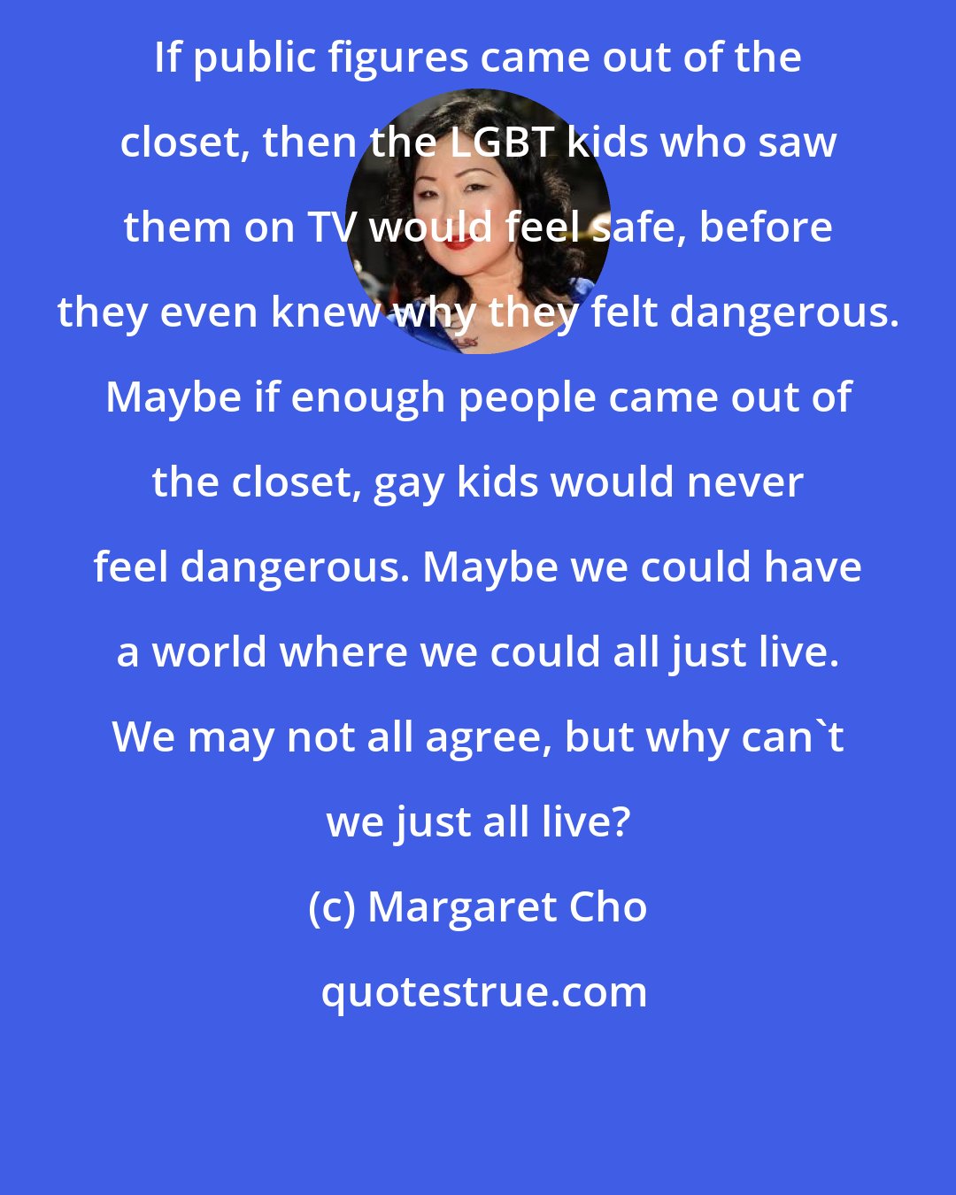 Margaret Cho: If public figures came out of the closet, then the LGBT kids who saw them on TV would feel safe, before they even knew why they felt dangerous. Maybe if enough people came out of the closet, gay kids would never feel dangerous. Maybe we could have a world where we could all just live. We may not all agree, but why can't we just all live?