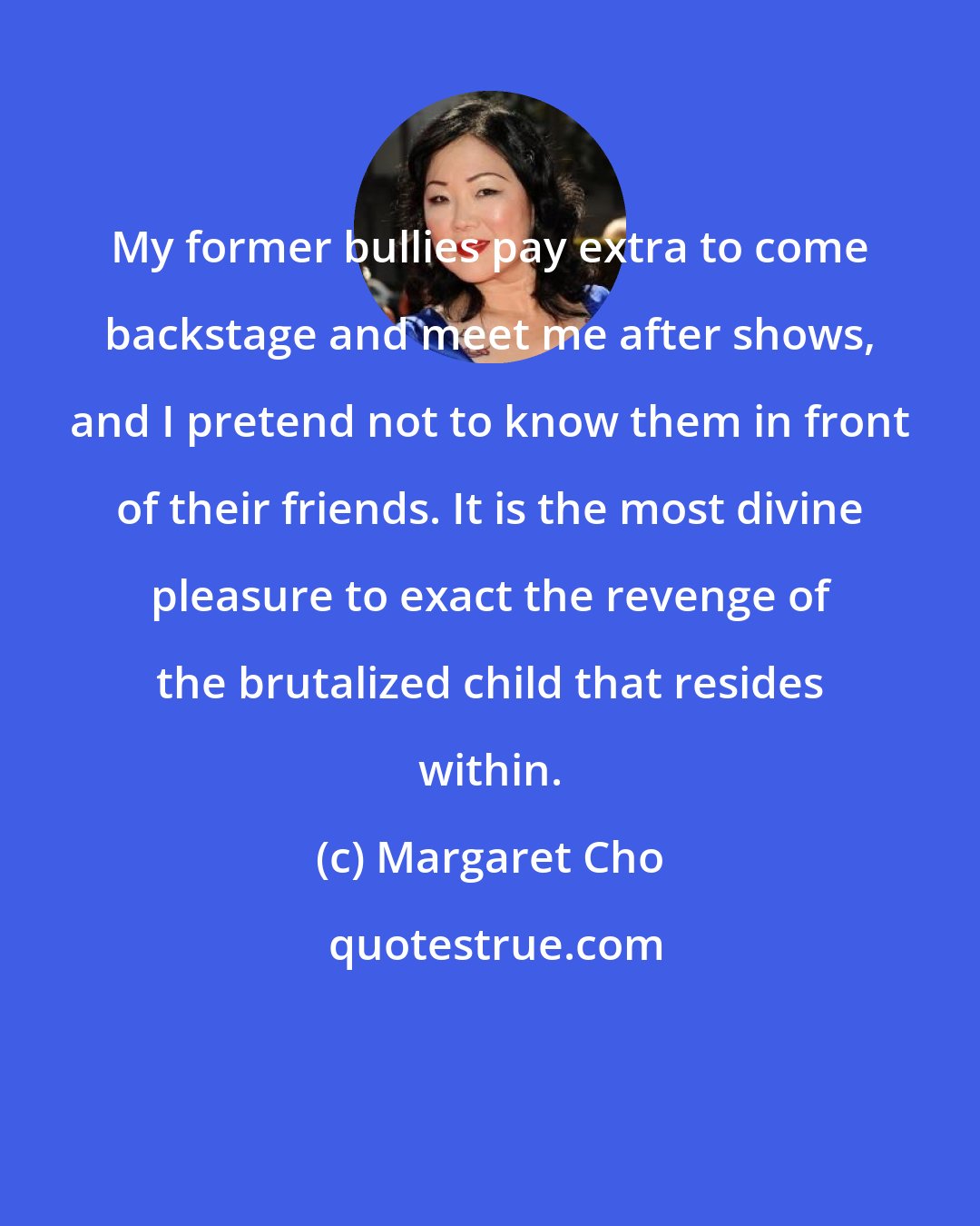 Margaret Cho: My former bullies pay extra to come backstage and meet me after shows, and I pretend not to know them in front of their friends. It is the most divine pleasure to exact the revenge of the brutalized child that resides within.