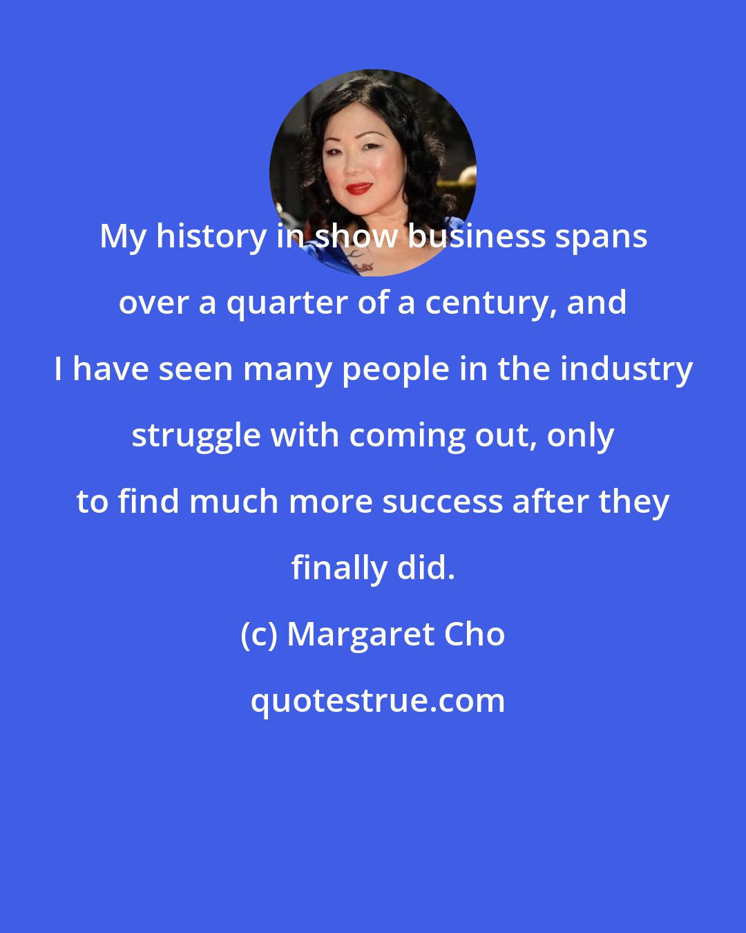 Margaret Cho: My history in show business spans over a quarter of a century, and I have seen many people in the industry struggle with coming out, only to find much more success after they finally did.