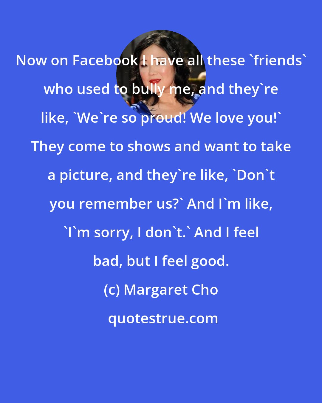 Margaret Cho: Now on Facebook I have all these 'friends' who used to bully me, and they're like, 'We're so proud! We love you!' They come to shows and want to take a picture, and they're like, 'Don't you remember us?' And I'm like, 'I'm sorry, I don't.' And I feel bad, but I feel good.