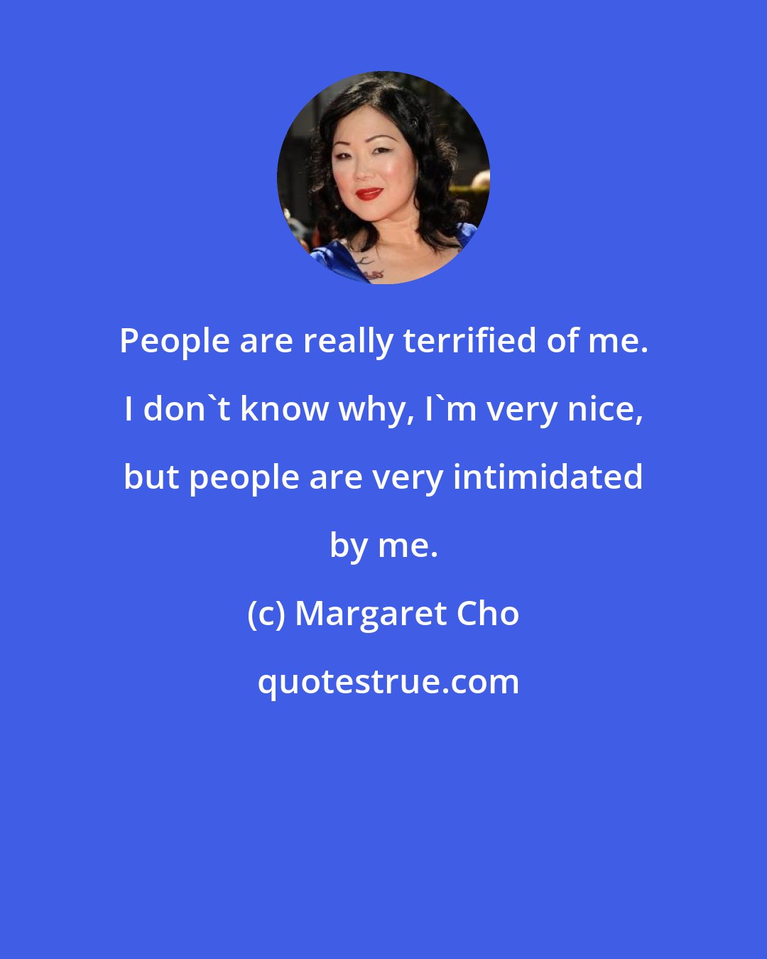 Margaret Cho: People are really terrified of me. I don't know why, I'm very nice, but people are very intimidated by me.