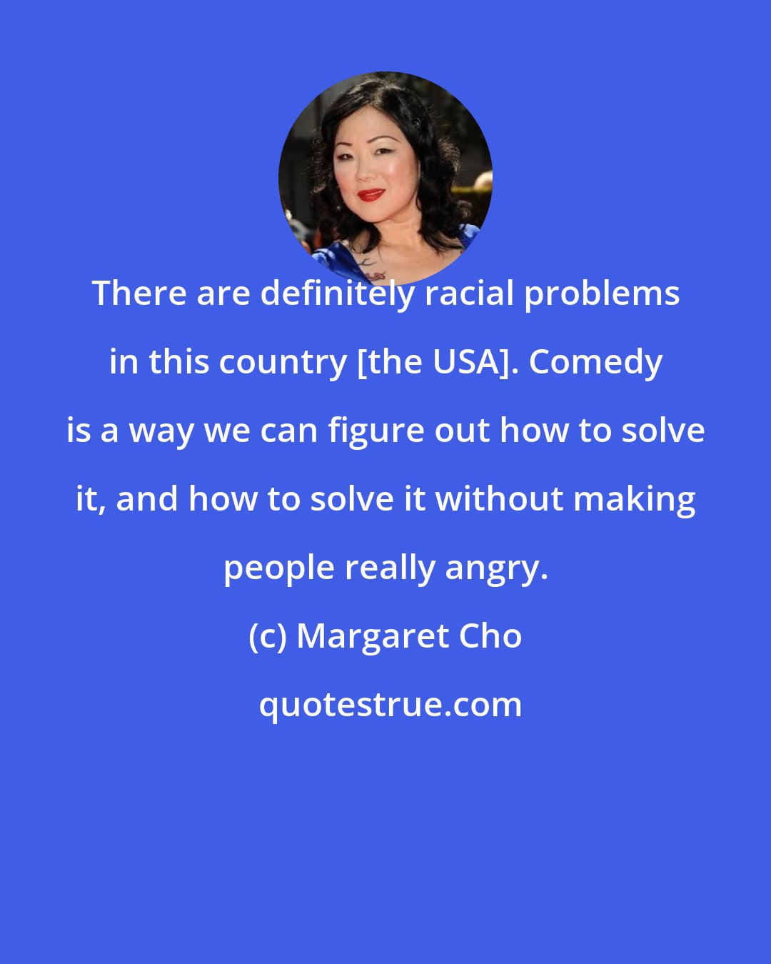 Margaret Cho: There are definitely racial problems in this country [the USA]. Comedy is a way we can figure out how to solve it, and how to solve it without making people really angry.