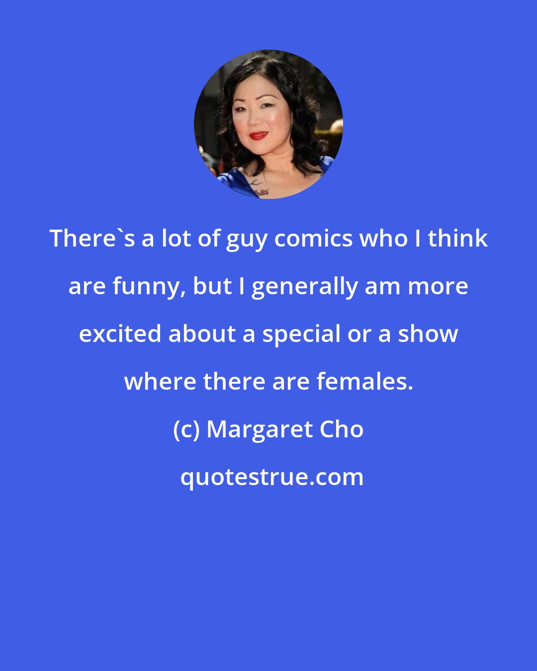 Margaret Cho: There's a lot of guy comics who I think are funny, but I generally am more excited about a special or a show where there are females.