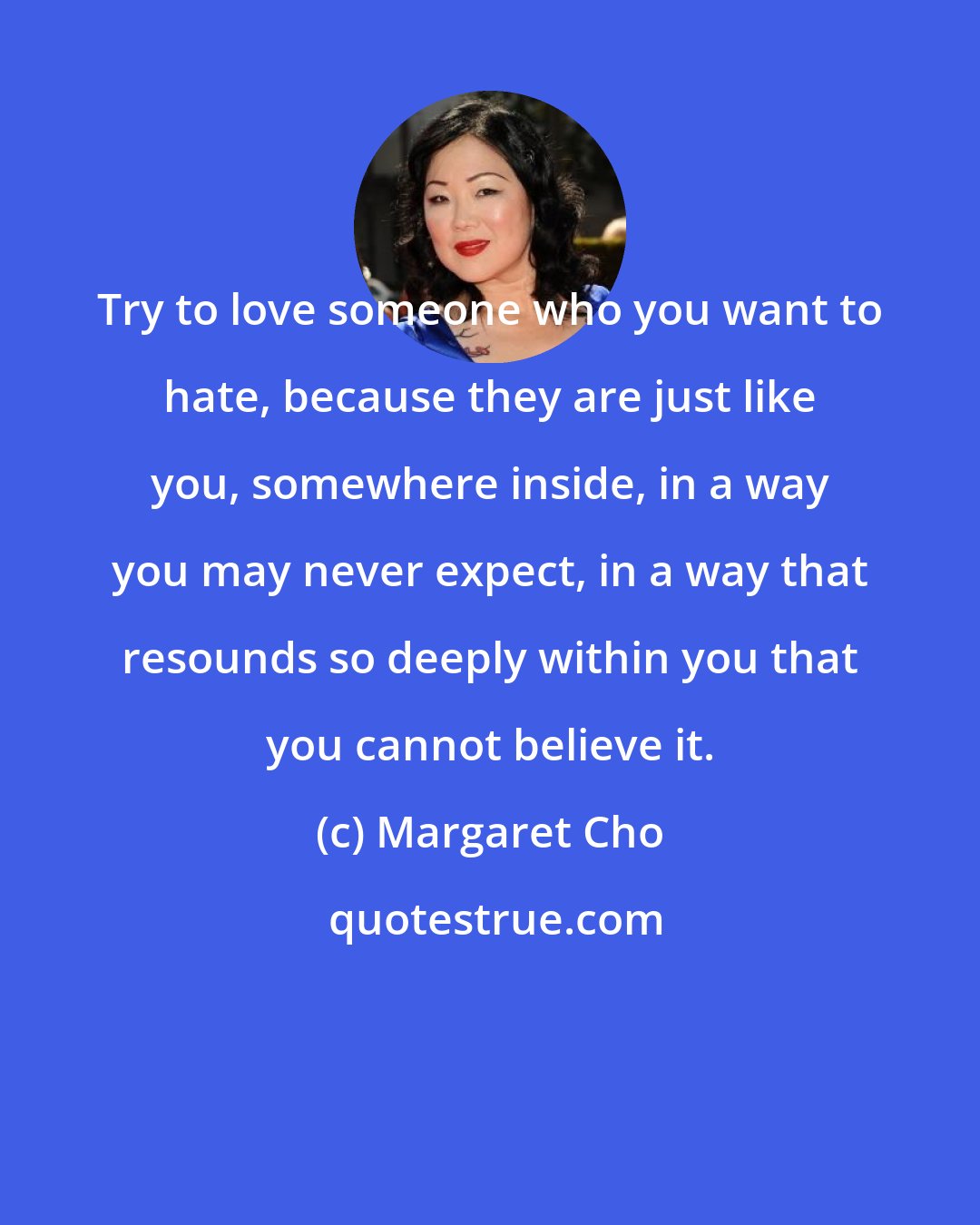 Margaret Cho: Try to love someone who you want to hate, because they are just like you, somewhere inside, in a way you may never expect, in a way that resounds so deeply within you that you cannot believe it.