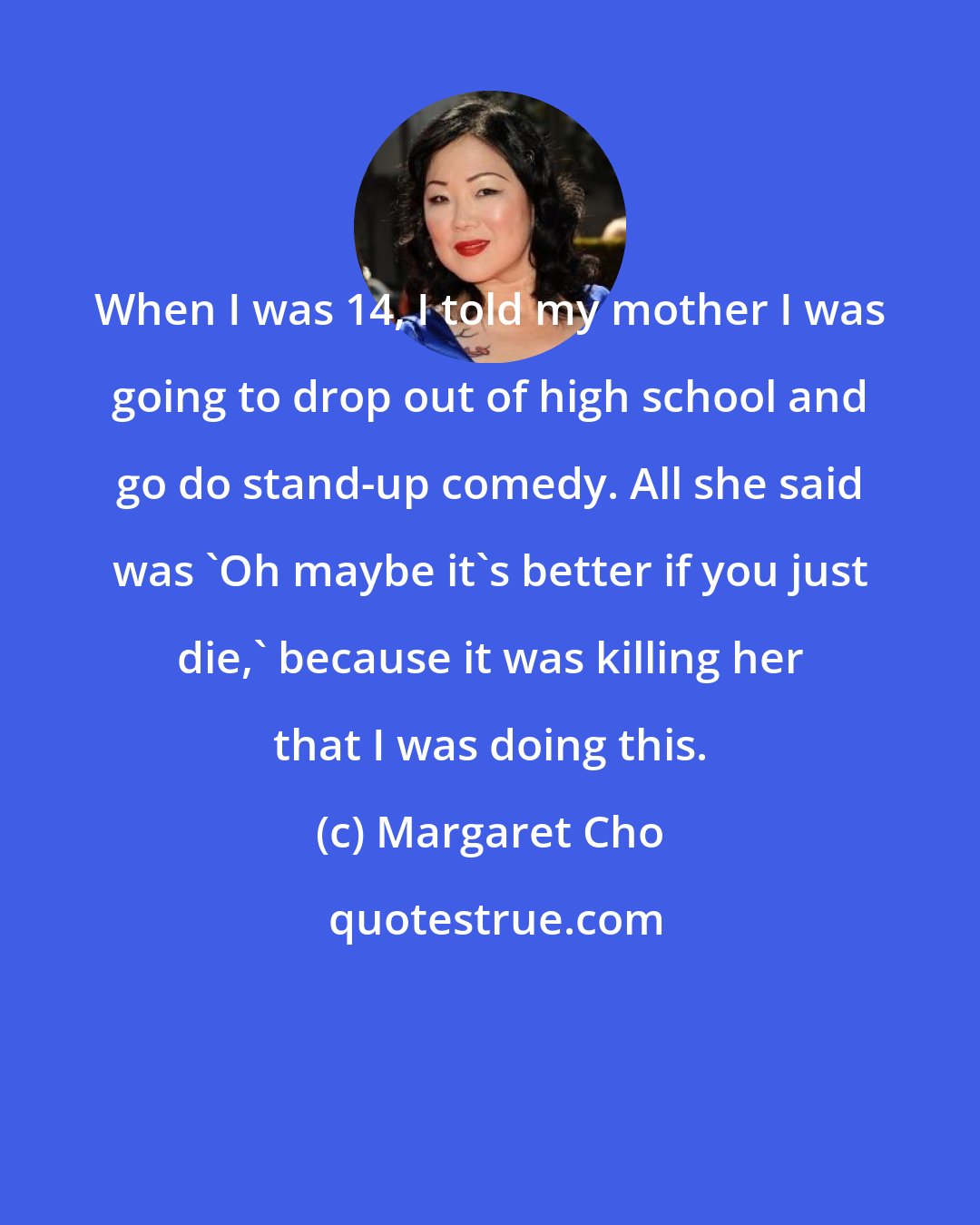 Margaret Cho: When I was 14, I told my mother I was going to drop out of high school and go do stand-up comedy. All she said was 'Oh maybe it's better if you just die,' because it was killing her that I was doing this.