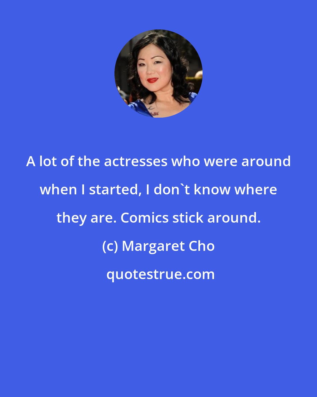 Margaret Cho: A lot of the actresses who were around when I started, I don't know where they are. Comics stick around.