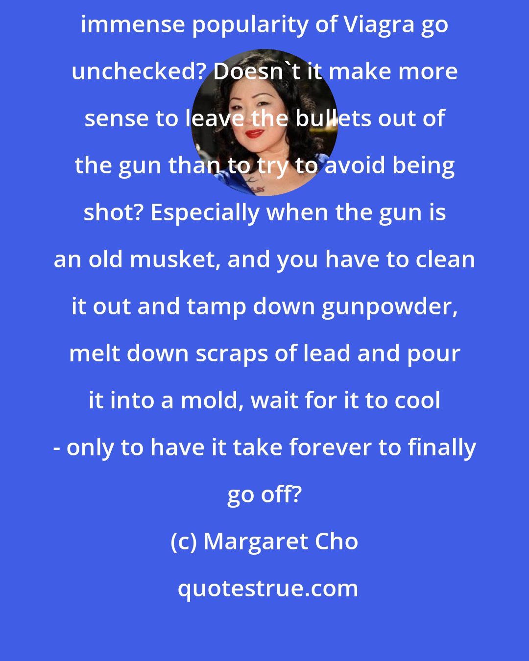 Margaret Cho: And if the problem [with contraception] is promiscuity, then why does the immense popularity of Viagra go unchecked? Doesn't it make more sense to leave the bullets out of the gun than to try to avoid being shot? Especially when the gun is an old musket, and you have to clean it out and tamp down gunpowder, melt down scraps of lead and pour it into a mold, wait for it to cool - only to have it take forever to finally go off?