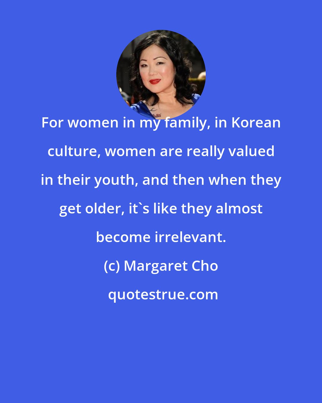 Margaret Cho: For women in my family, in Korean culture, women are really valued in their youth, and then when they get older, it's like they almost become irrelevant.