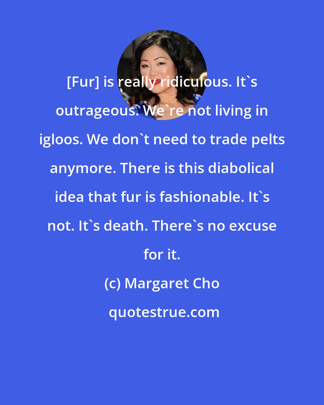 Margaret Cho: [Fur] is really ridiculous. It's outrageous. We're not living in igloos. We don't need to trade pelts anymore. There is this diabolical idea that fur is fashionable. It's not. It's death. There's no excuse for it.