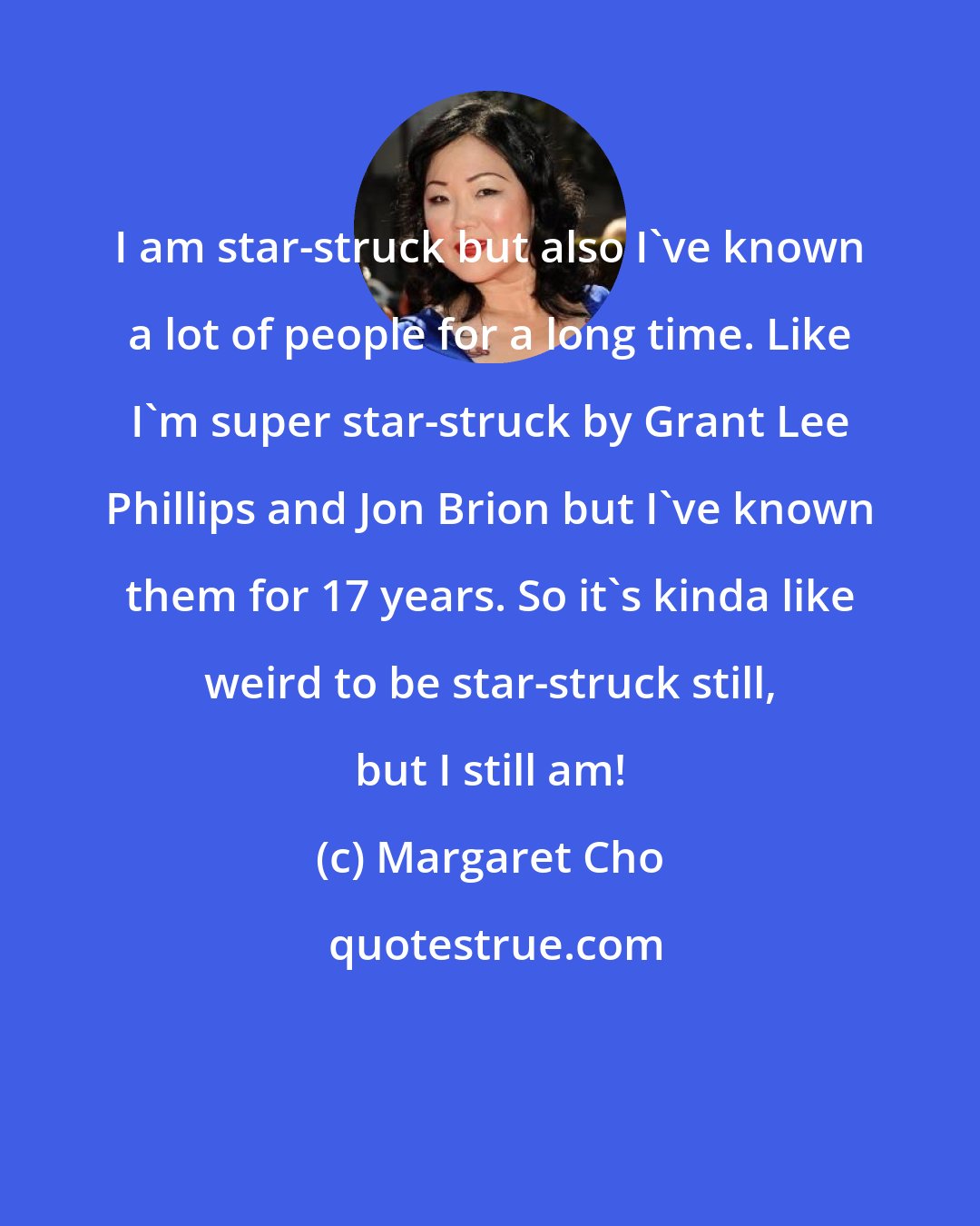 Margaret Cho: I am star-struck but also I've known a lot of people for a long time. Like I'm super star-struck by Grant Lee Phillips and Jon Brion but I've known them for 17 years. So it's kinda like weird to be star-struck still, but I still am!