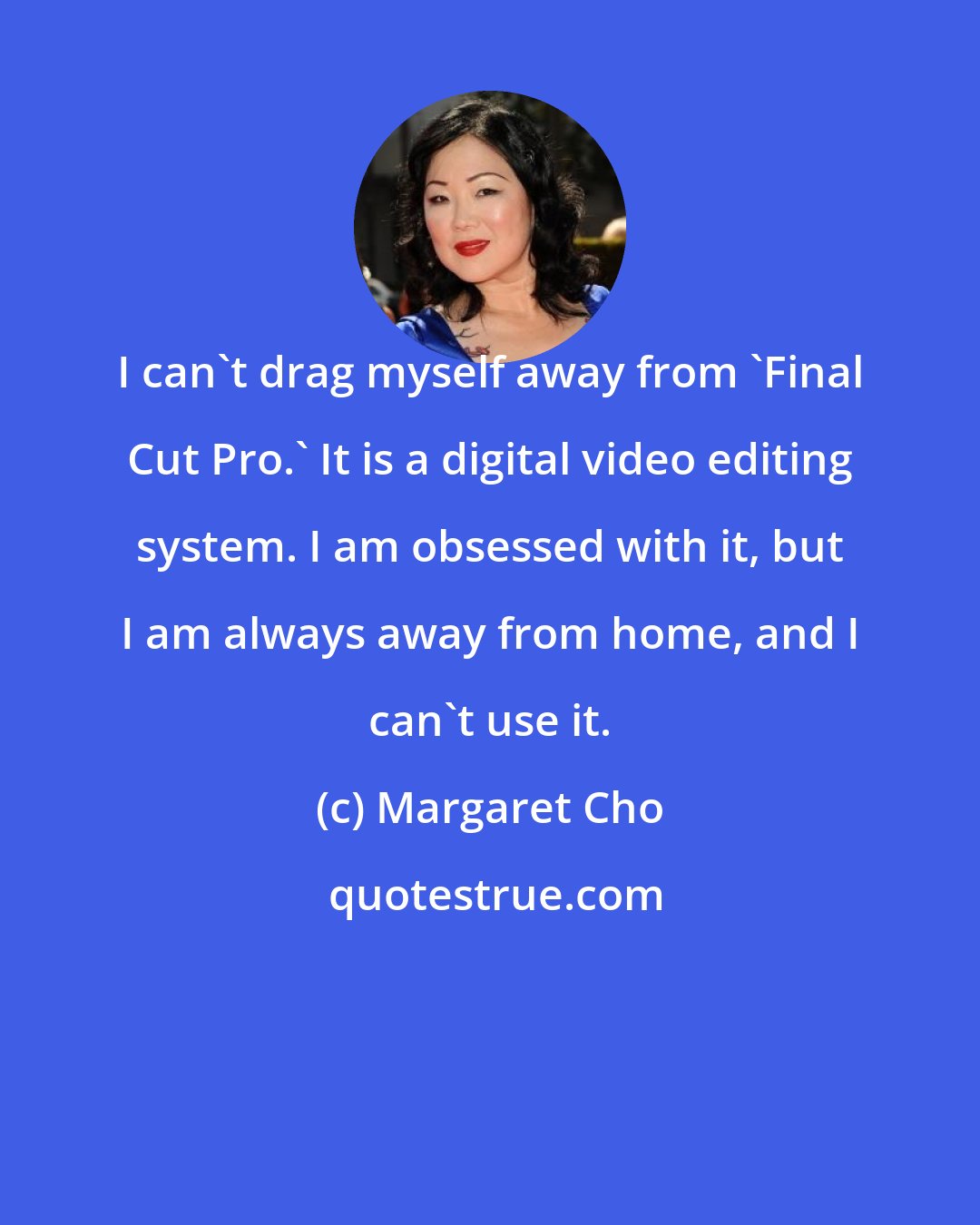 Margaret Cho: I can't drag myself away from 'Final Cut Pro.' It is a digital video editing system. I am obsessed with it, but I am always away from home, and I can't use it.