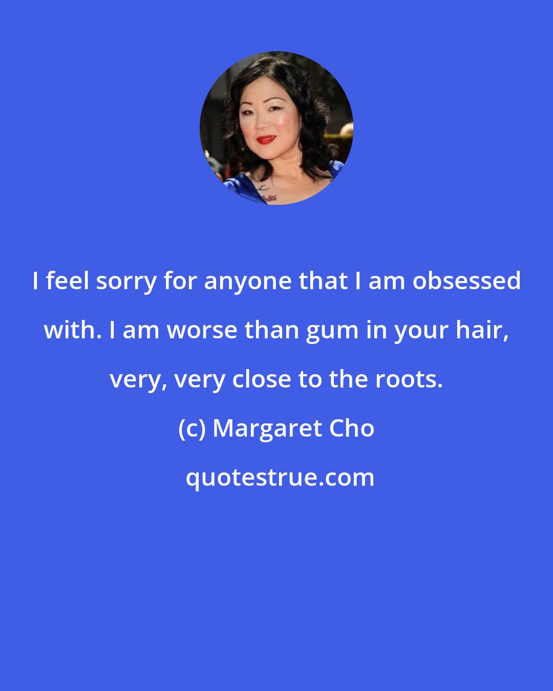 Margaret Cho: I feel sorry for anyone that I am obsessed with. I am worse than gum in your hair, very, very close to the roots.