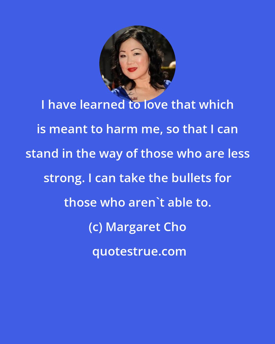 Margaret Cho: I have learned to love that which is meant to harm me, so that I can stand in the way of those who are less strong. I can take the bullets for those who aren't able to.