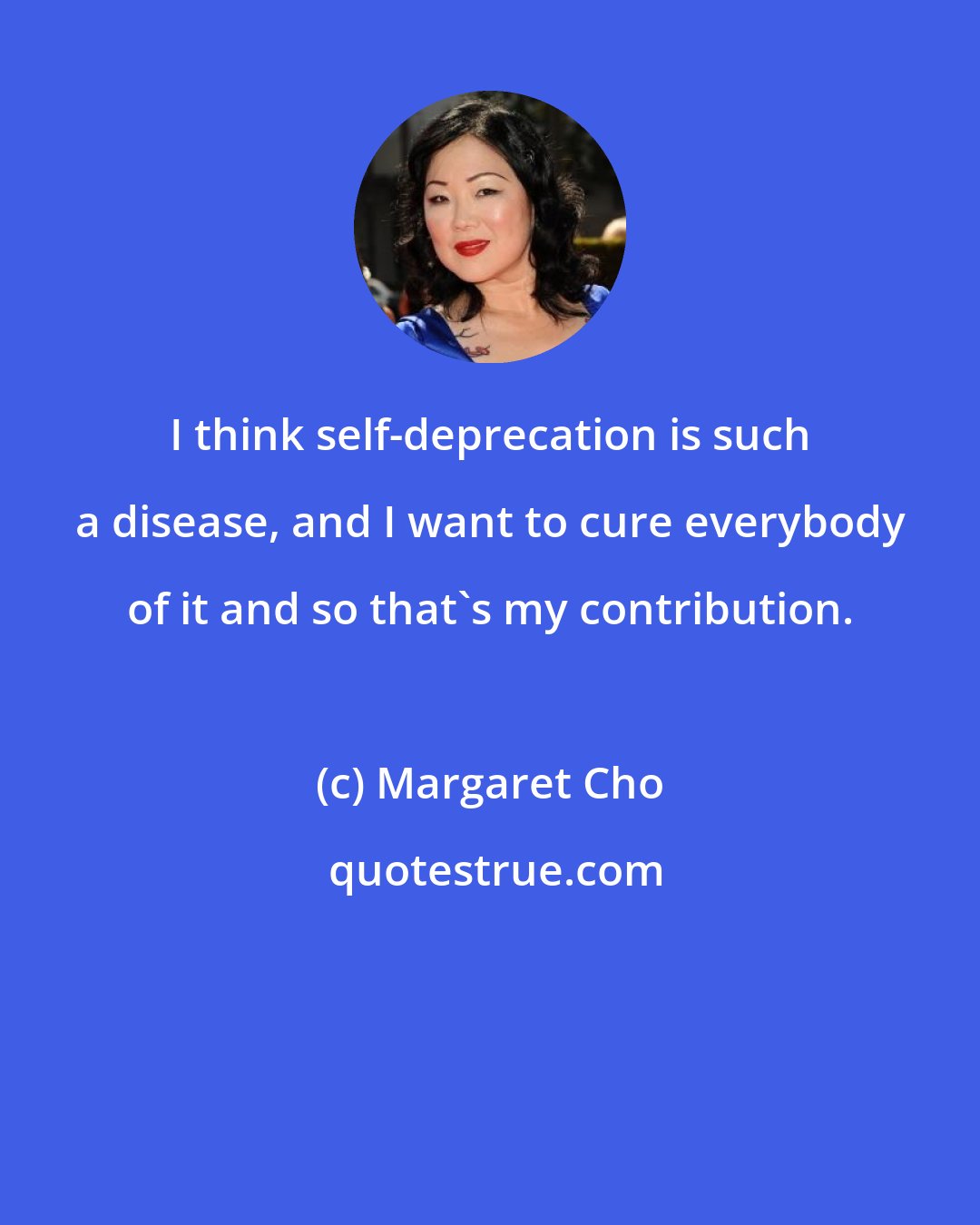 Margaret Cho: I think self-deprecation is such a disease, and I want to cure everybody of it and so that's my contribution.