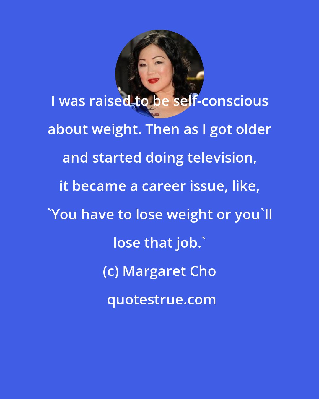 Margaret Cho: I was raised to be self-conscious about weight. Then as I got older and started doing television, it became a career issue, like, 'You have to lose weight or you'll lose that job.'