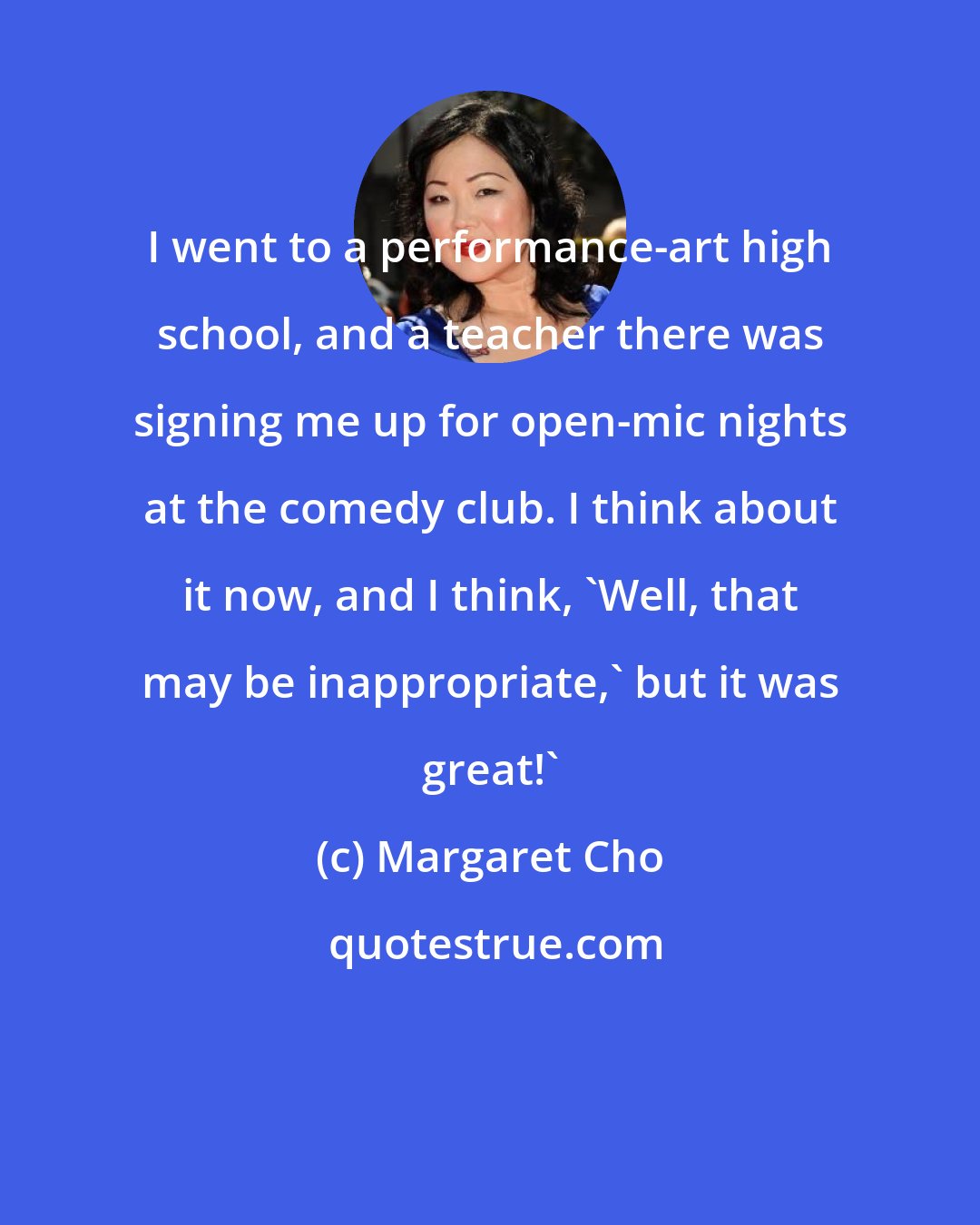 Margaret Cho: I went to a performance-art high school, and a teacher there was signing me up for open-mic nights at the comedy club. I think about it now, and I think, 'Well, that may be inappropriate,' but it was great!'