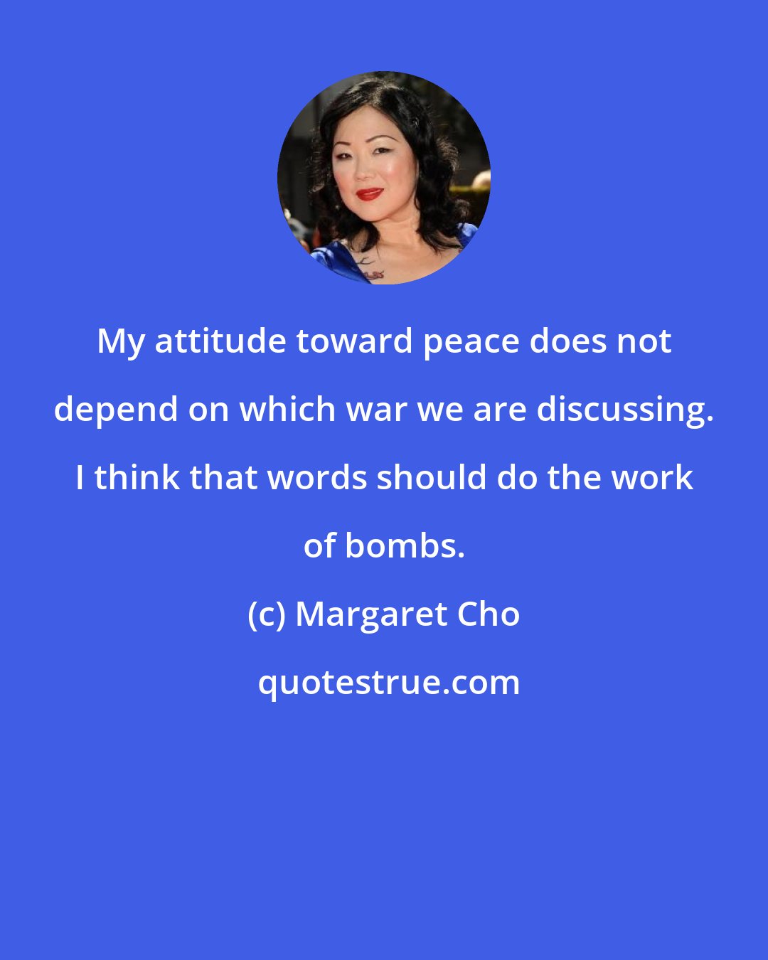 Margaret Cho: My attitude toward peace does not depend on which war we are discussing. I think that words should do the work of bombs.