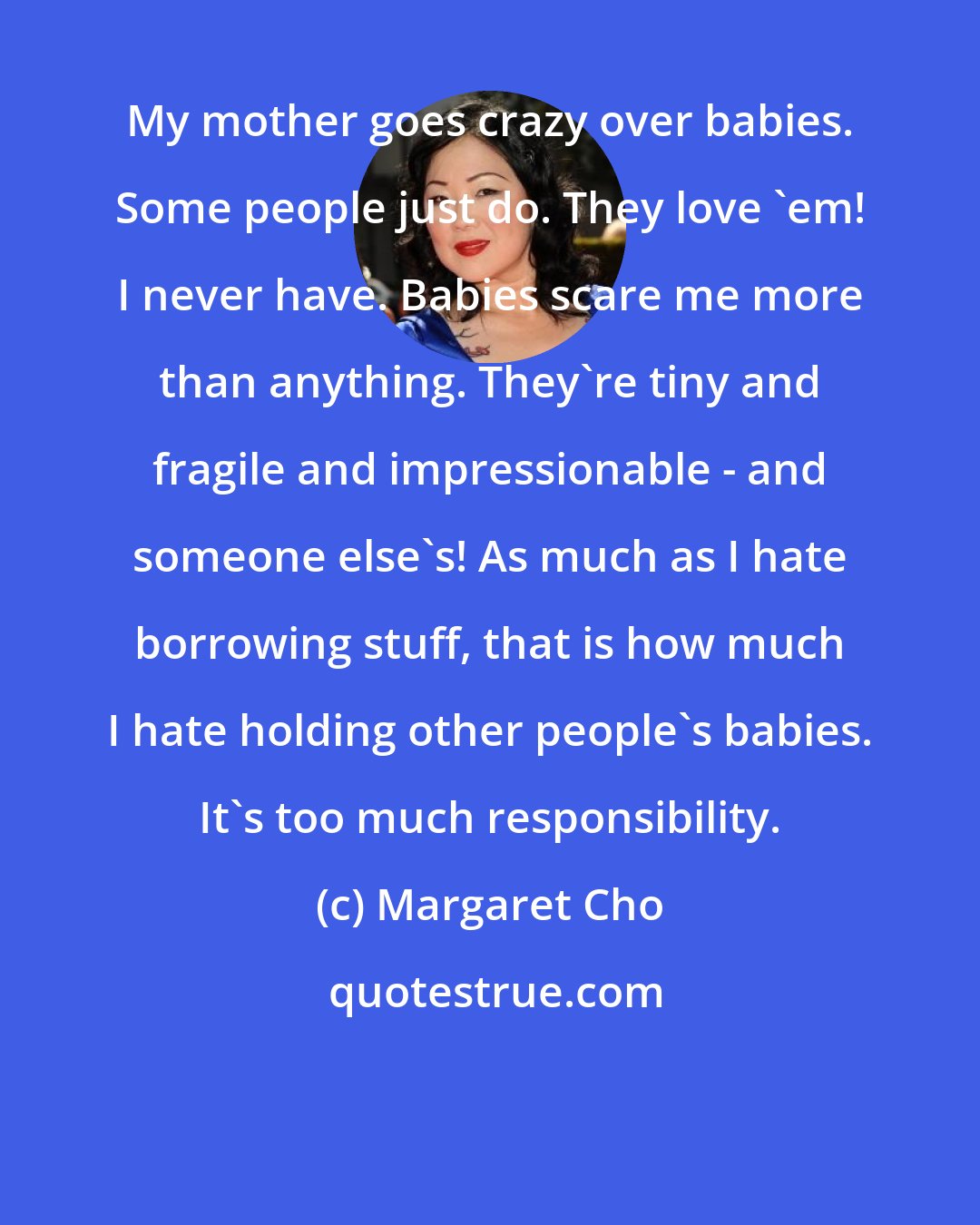 Margaret Cho: My mother goes crazy over babies. Some people just do. They love 'em! I never have. Babies scare me more than anything. They're tiny and fragile and impressionable - and someone else's! As much as I hate borrowing stuff, that is how much I hate holding other people's babies. It's too much responsibility.