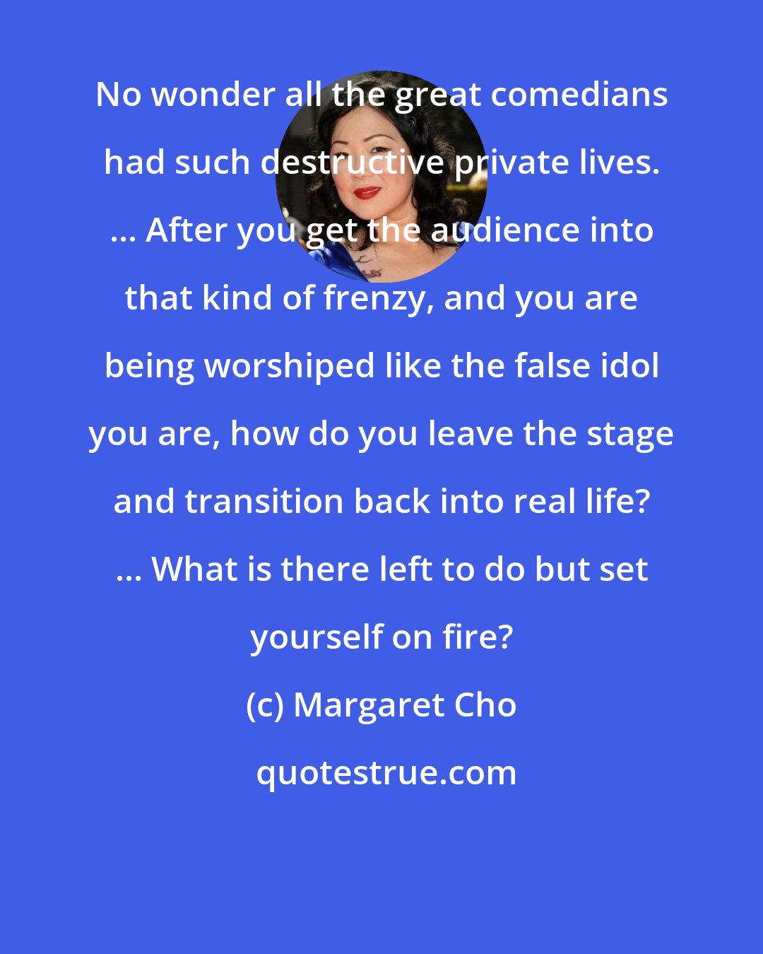 Margaret Cho: No wonder all the great comedians had such destructive private lives. ... After you get the audience into that kind of frenzy, and you are being worshiped like the false idol you are, how do you leave the stage and transition back into real life? ... What is there left to do but set yourself on fire?