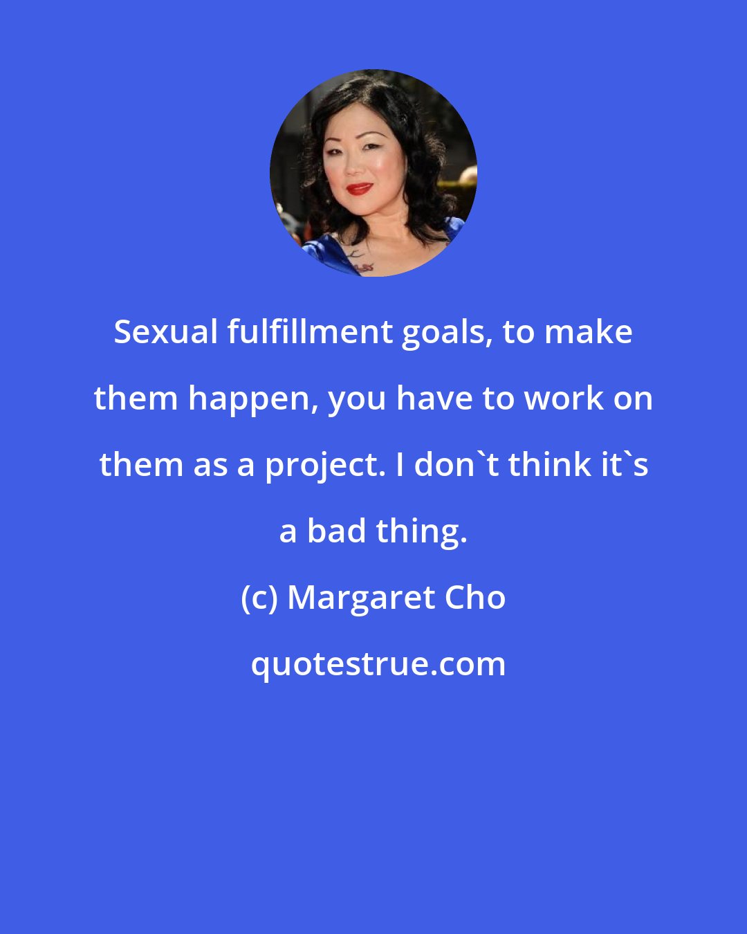 Margaret Cho: Sexual fulfillment goals, to make them happen, you have to work on them as a project. I don't think it's a bad thing.