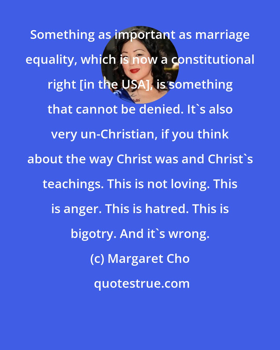 Margaret Cho: Something as important as marriage equality, which is now a constitutional right [in the USA], is something that cannot be denied. It's also very un-Christian, if you think about the way Christ was and Christ's teachings. This is not loving. This is anger. This is hatred. This is bigotry. And it's wrong.