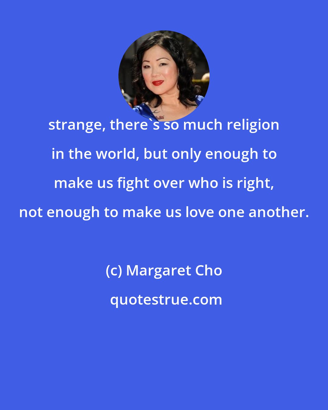 Margaret Cho: strange, there's so much religion in the world, but only enough to make us fight over who is right, not enough to make us love one another.