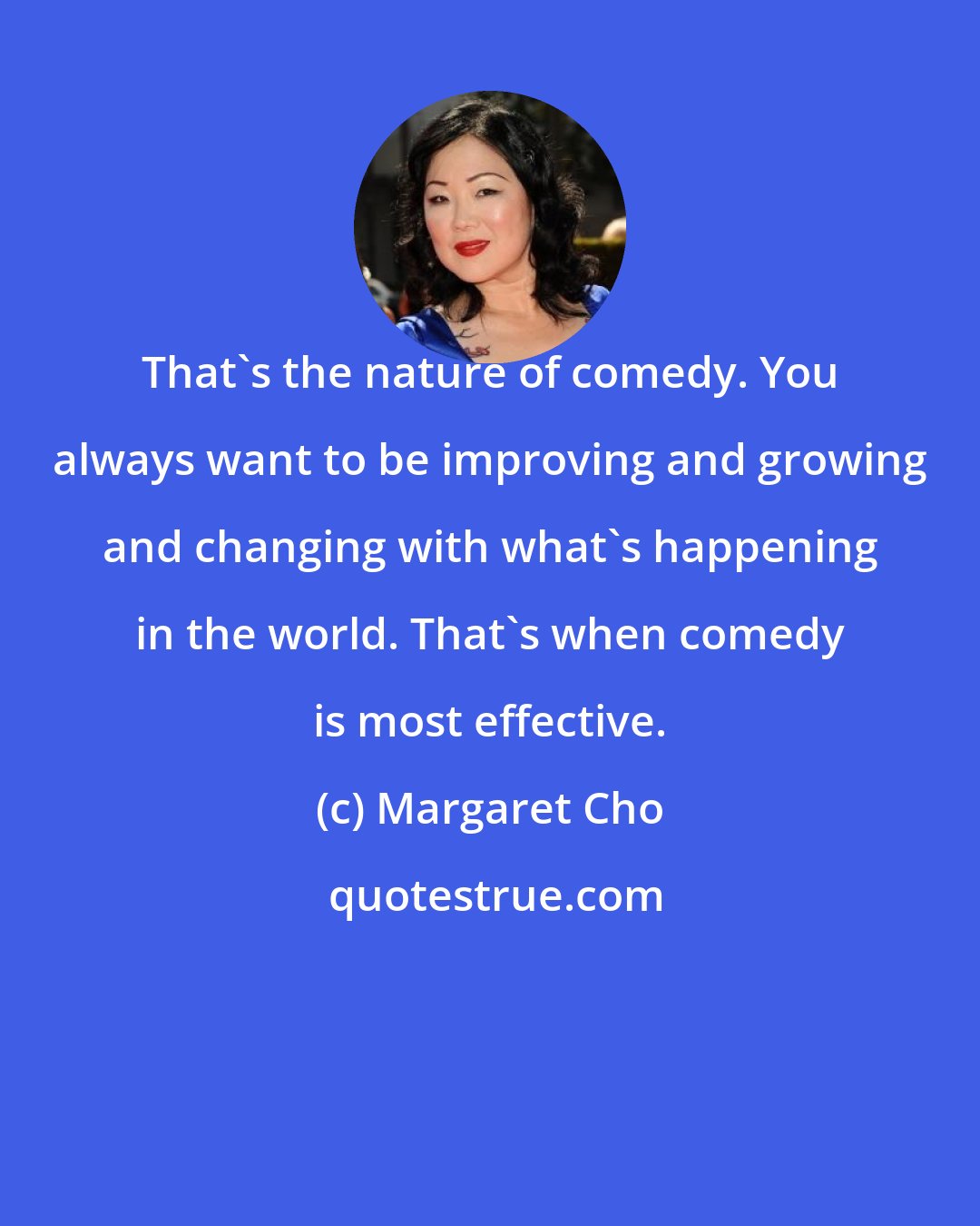 Margaret Cho: That's the nature of comedy. You always want to be improving and growing and changing with what's happening in the world. That's when comedy is most effective.