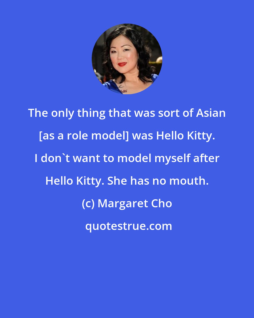 Margaret Cho: The only thing that was sort of Asian [as a role model] was Hello Kitty. I don't want to model myself after Hello Kitty. She has no mouth.