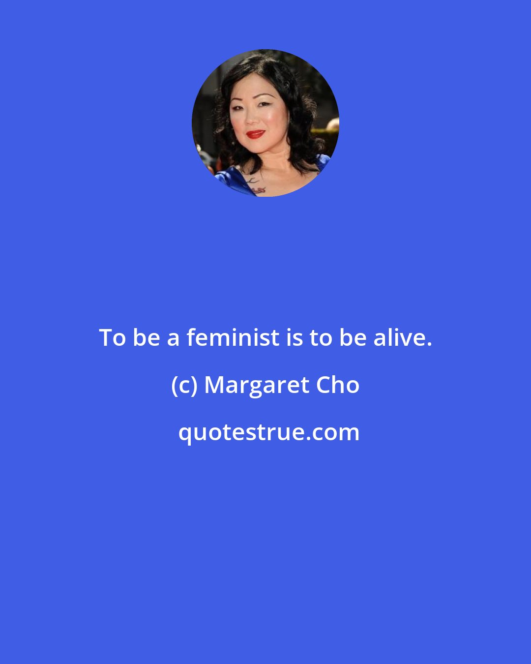 Margaret Cho: To be a feminist is to be alive.