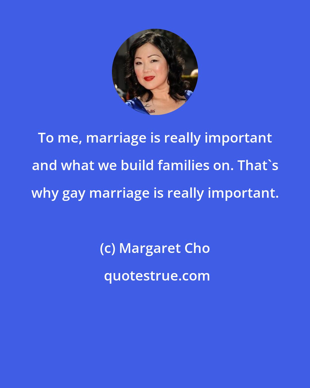 Margaret Cho: To me, marriage is really important and what we build families on. That's why gay marriage is really important.