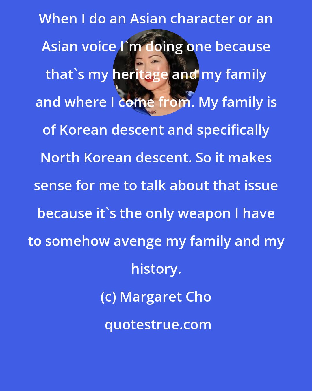 Margaret Cho: When I do an Asian character or an Asian voice I'm doing one because that's my heritage and my family and where I come from. My family is of Korean descent and specifically North Korean descent. So it makes sense for me to talk about that issue because it's the only weapon I have to somehow avenge my family and my history.