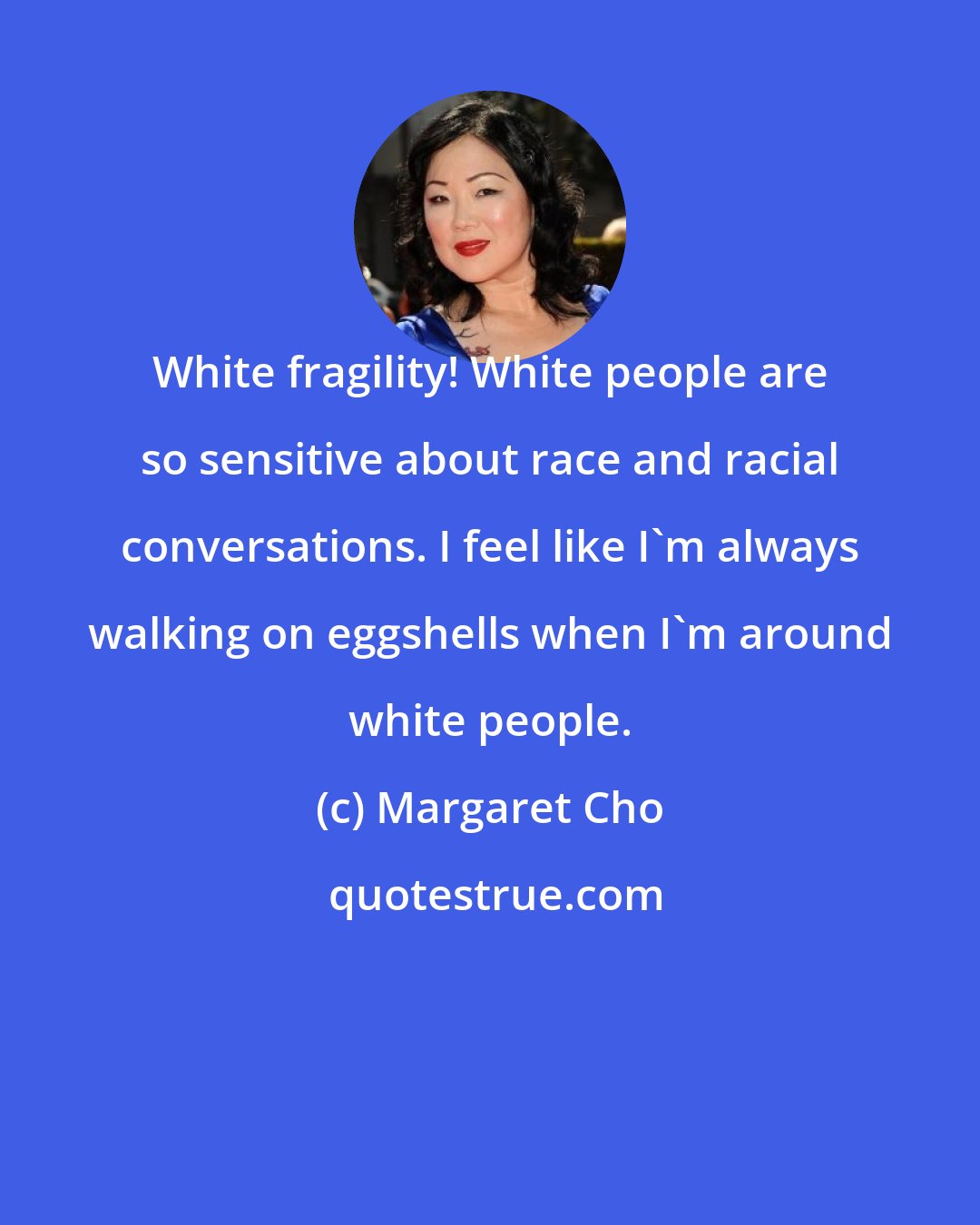 Margaret Cho: White fragility! White people are so sensitive about race and racial conversations. I feel like I'm always walking on eggshells when I'm around white people.