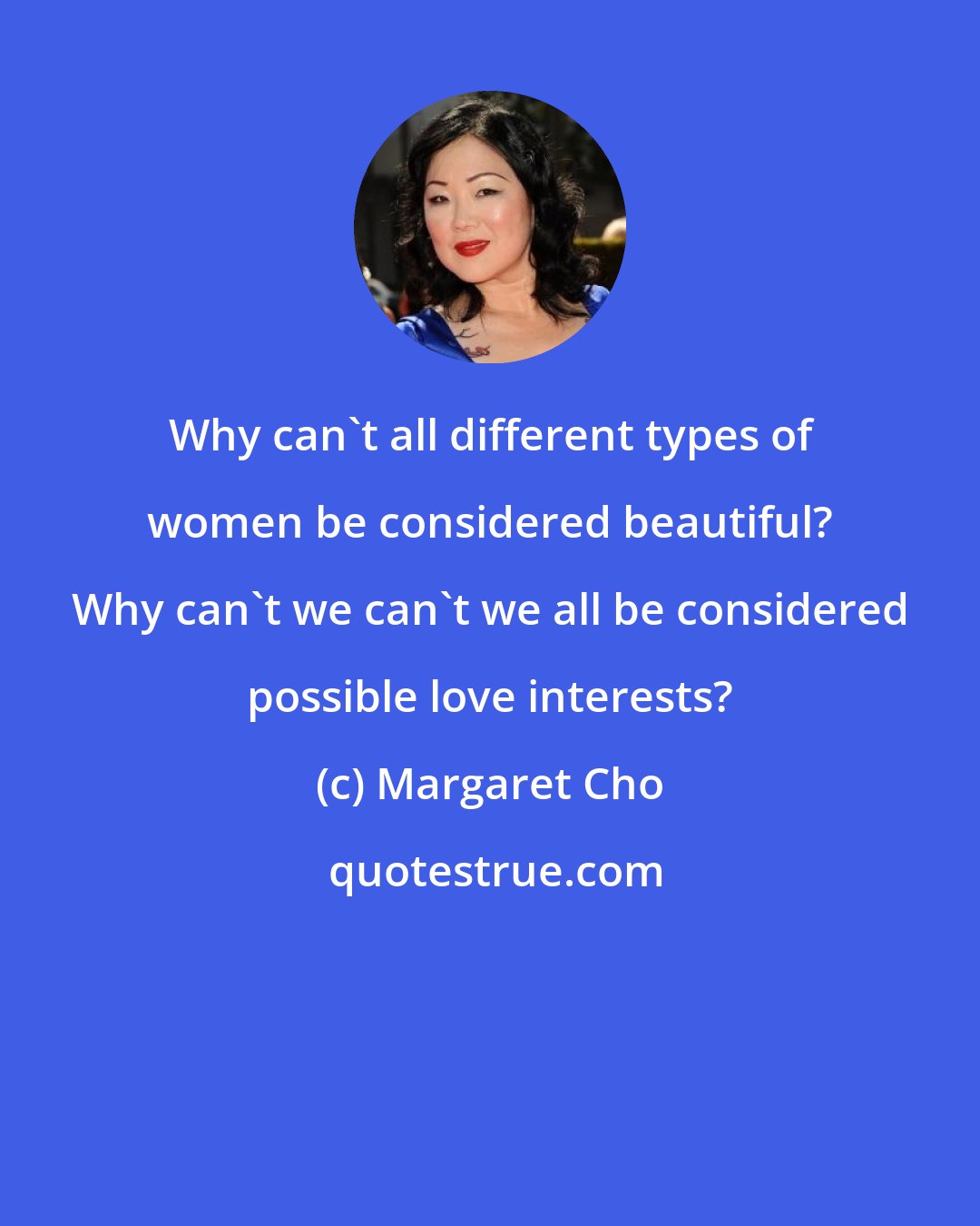 Margaret Cho: Why can't all different types of women be considered beautiful? Why can't we can't we all be considered possible love interests?