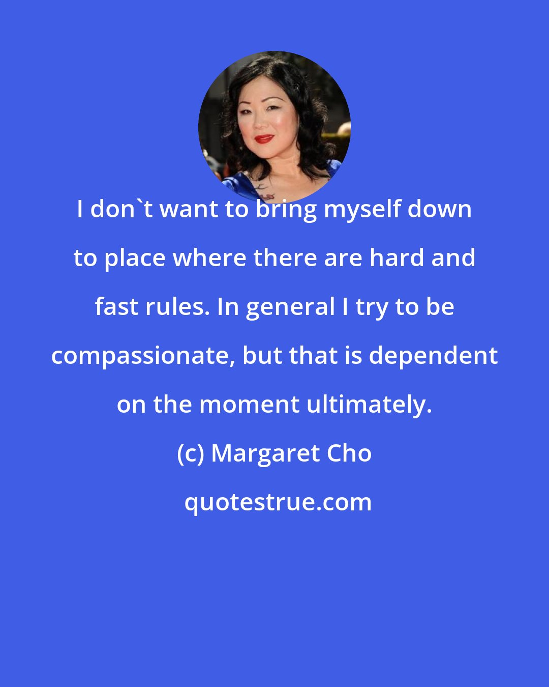 Margaret Cho: I don't want to bring myself down to place where there are hard and fast rules. In general I try to be compassionate, but that is dependent on the moment ultimately.