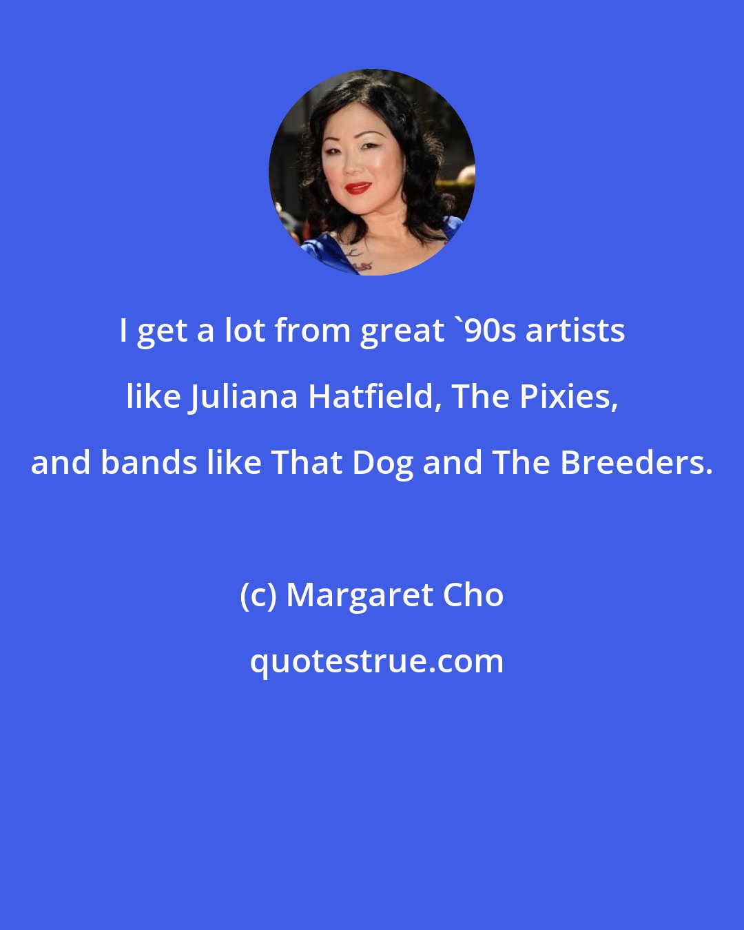 Margaret Cho: I get a lot from great '90s artists like Juliana Hatfield, The Pixies, and bands like That Dog and The Breeders.