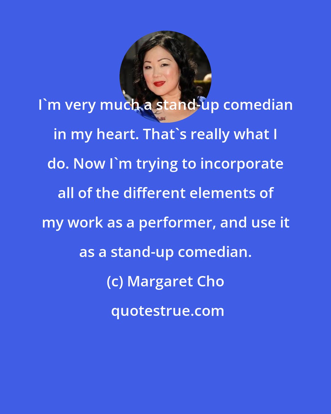 Margaret Cho: I'm very much a stand-up comedian in my heart. That's really what I do. Now I'm trying to incorporate all of the different elements of my work as a performer, and use it as a stand-up comedian.