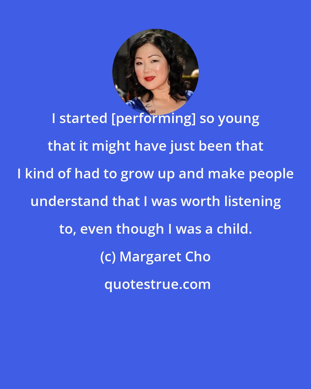 Margaret Cho: I started [performing] so young that it might have just been that I kind of had to grow up and make people understand that I was worth listening to, even though I was a child.