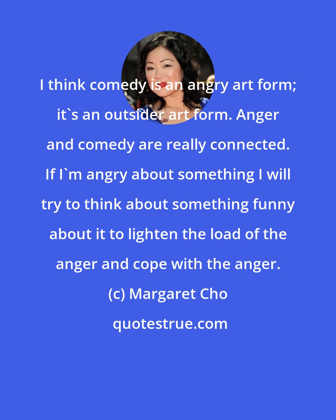 Margaret Cho: I think comedy is an angry art form; it's an outsider art form. Anger and comedy are really connected. If I'm angry about something I will try to think about something funny about it to lighten the load of the anger and cope with the anger.