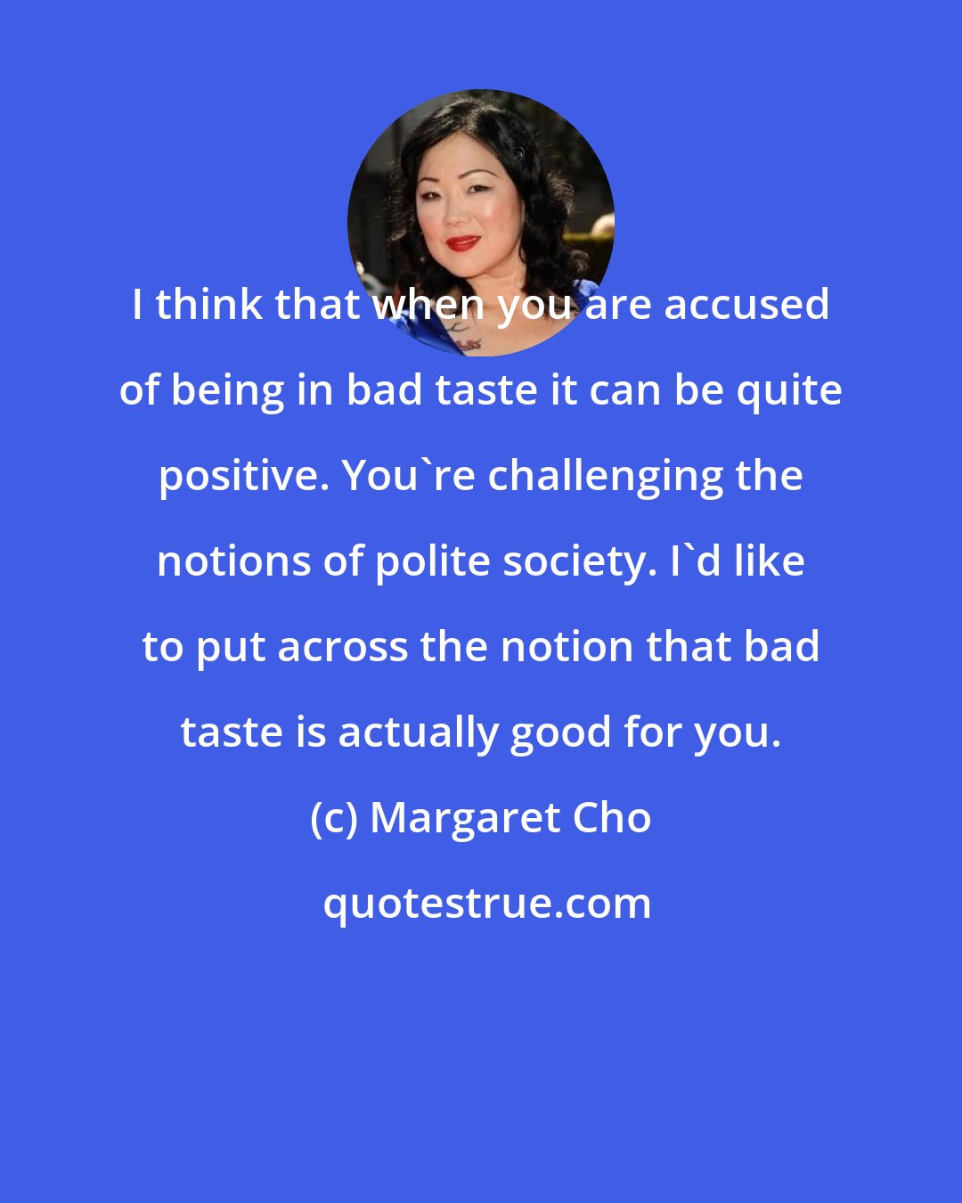 Margaret Cho: I think that when you are accused of being in bad taste it can be quite positive. You're challenging the notions of polite society. I'd like to put across the notion that bad taste is actually good for you.