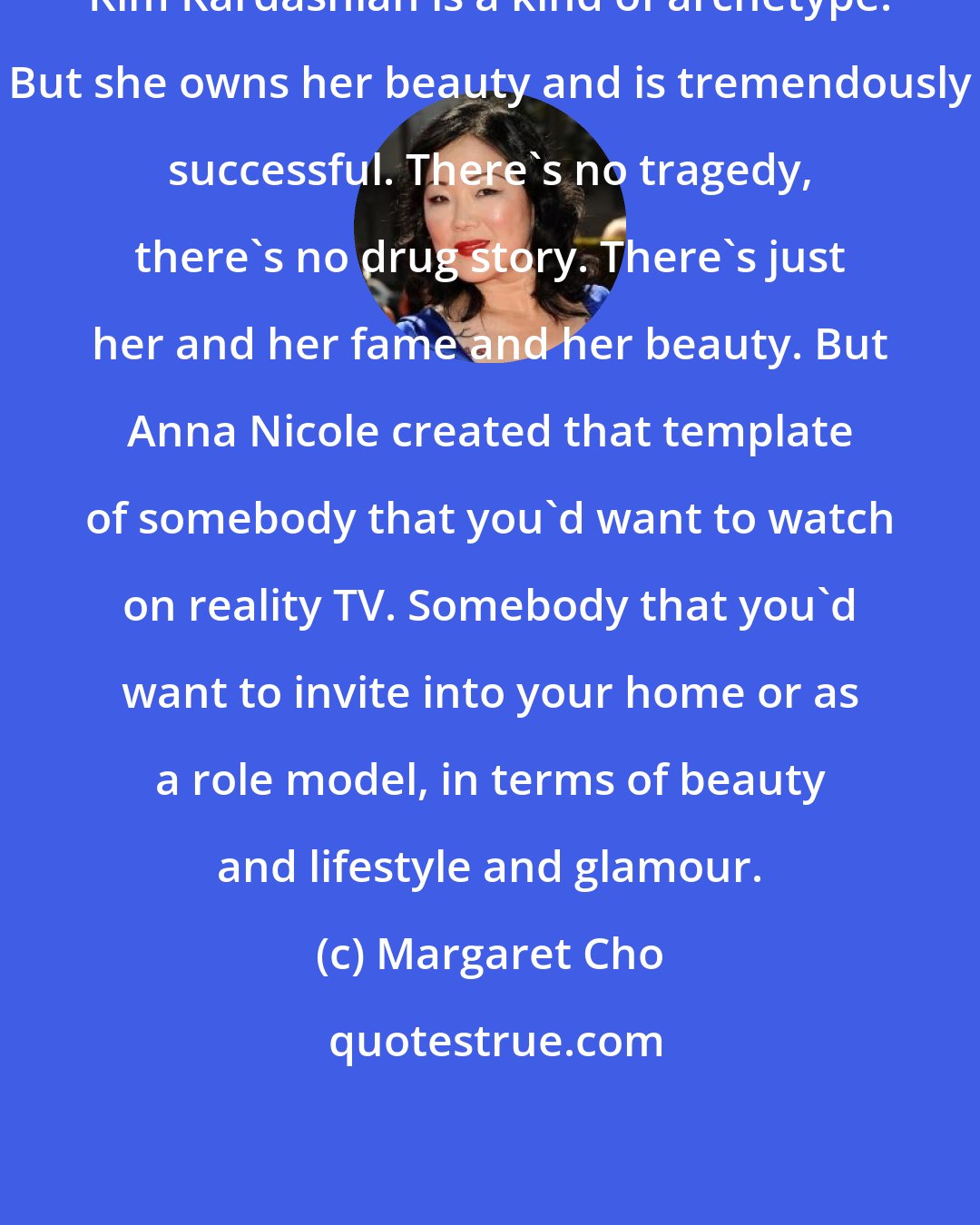 Margaret Cho: Kim Kardashian is a kind of archetype. But she owns her beauty and is tremendously successful. There's no tragedy, there's no drug story. There's just her and her fame and her beauty. But Anna Nicole created that template of somebody that you'd want to watch on reality TV. Somebody that you'd want to invite into your home or as a role model, in terms of beauty and lifestyle and glamour.